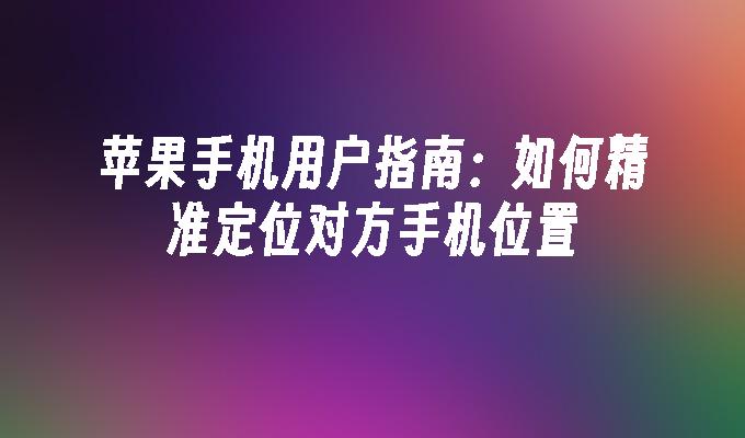 苹果手机用户指南：如何精准定位对方手机位置苹果手机定位追踪「苹果手机用户指南：如何精准定位对方手机位置」