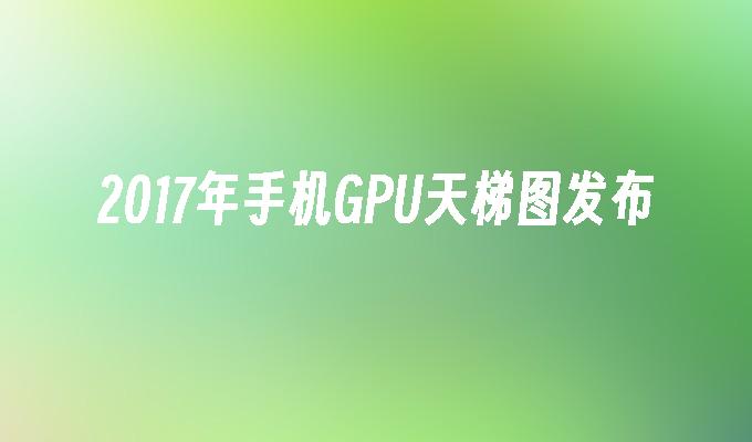 2017年手机GPU天梯图发布手机gpu「2017年手机GPU天梯图发布」